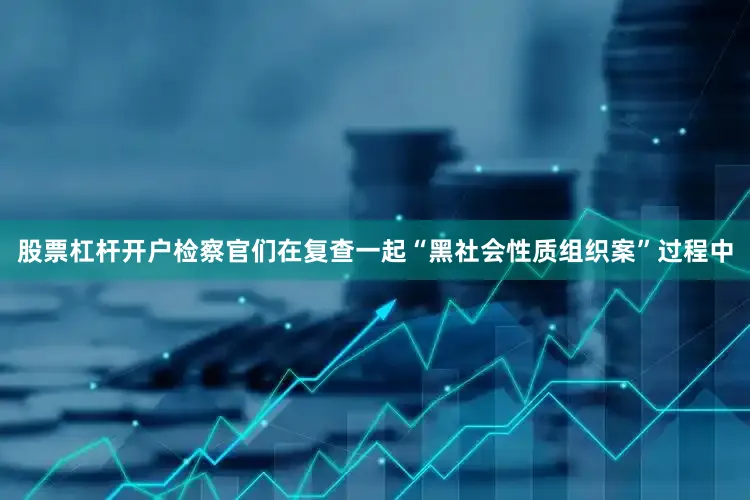 股票杠杆开户检察官们在复查一起“黑社会性质组织案”过程中