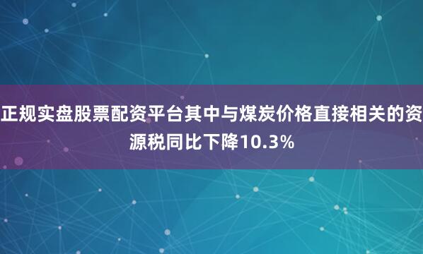 正规实盘股票配资平台其中与煤炭价格直接相关的资源税同比下降10.3%